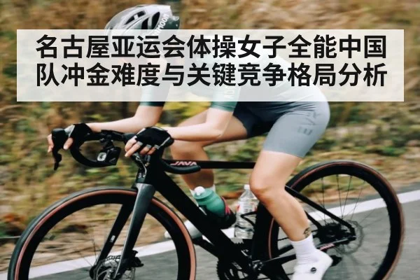 名古屋亚运会体操女子全能中国队冲金难度与关键竞争格局分析