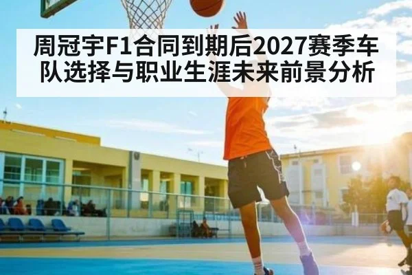 周冠宇F1合同到期后2027赛季车队选择与职业生涯未来前景分析